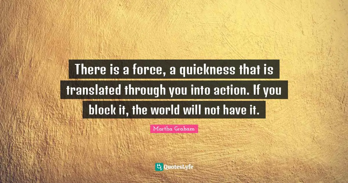 There is a force, a quickness that is translated through you into action. If you block it, the world will not have it.