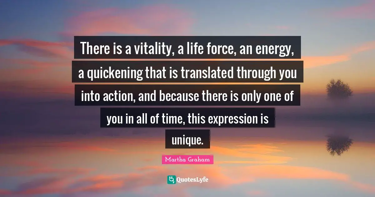 There is a vitality, a life force, an energy, a quickening that is translated through you into action, and because there is only one of you in all of time, this expression is unique.