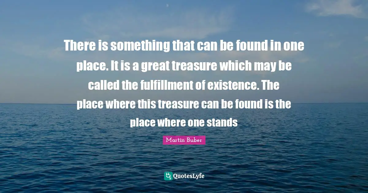 There is something that can be found in one place. It is a great treasure which may be called the fulfillment of existence. The place where this treasure can be found is the place where one stands