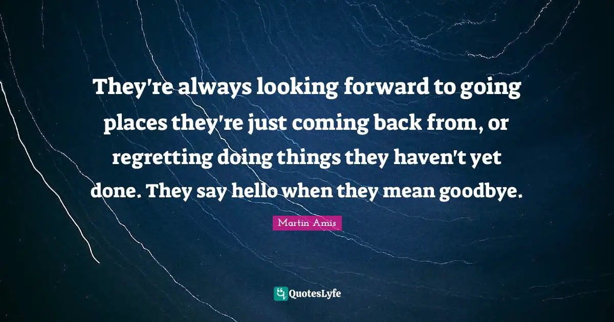 They're always looking forward to going places they're just coming back from, or regretting doing things they haven't yet done. They say hello when they mean goodbye.