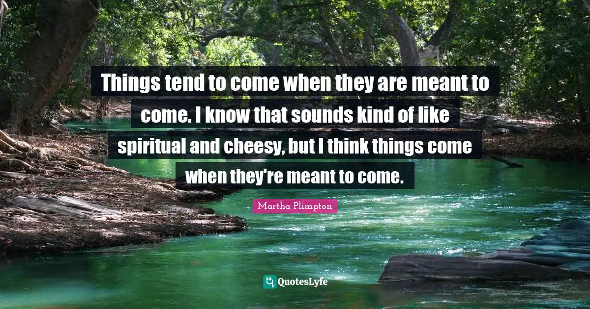 Things tend to come when they are meant to come. I know that sounds kind of like spiritual and cheesy, but I think things come when they're meant to come.