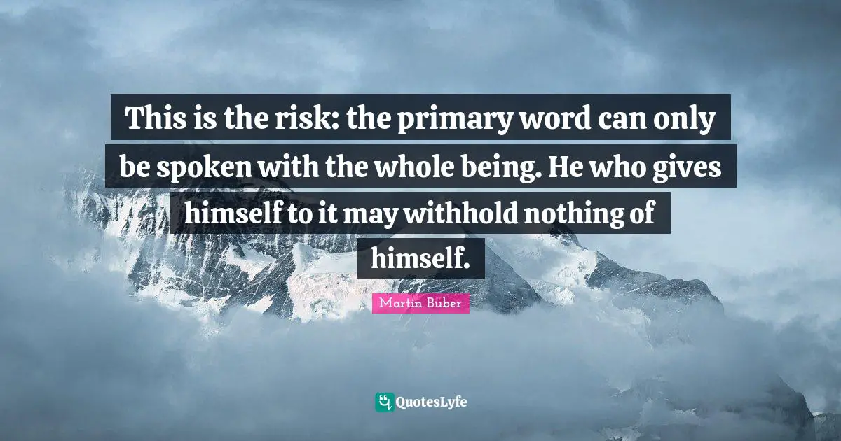 This is the risk: the primary word can only be spoken with the whole being. He who gives himself to it may withhold nothing of himself.