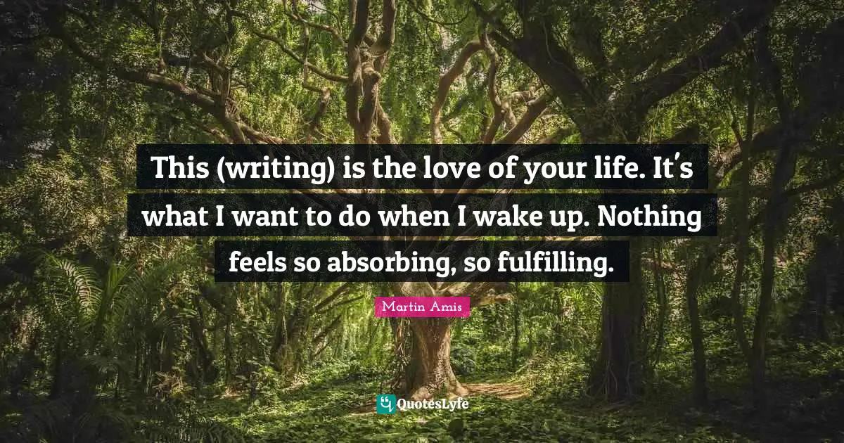 Martin Amis Quotes: "This (writing) is the love of your life. It's what I want to do when I wake up. Nothing feels so absorbing, so fulfilling."