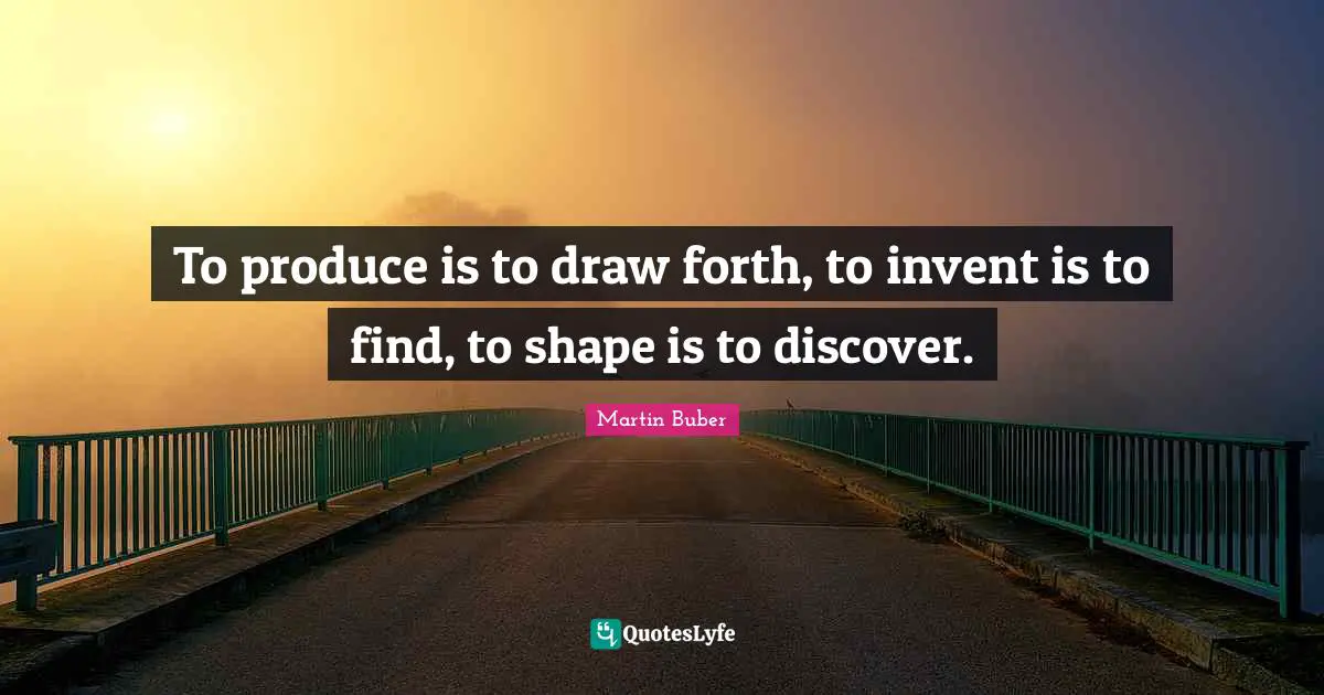 To produce is to draw forth, to invent is to find, to shape is to discover.