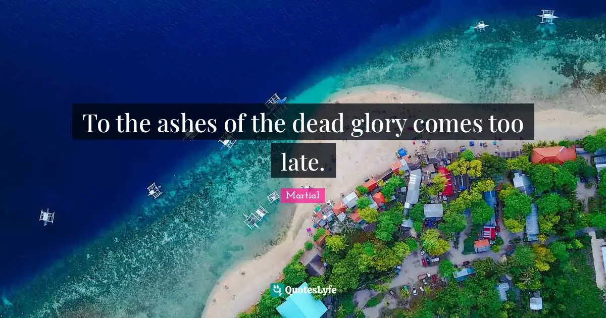 To the ashes of the dead glory comes too late.