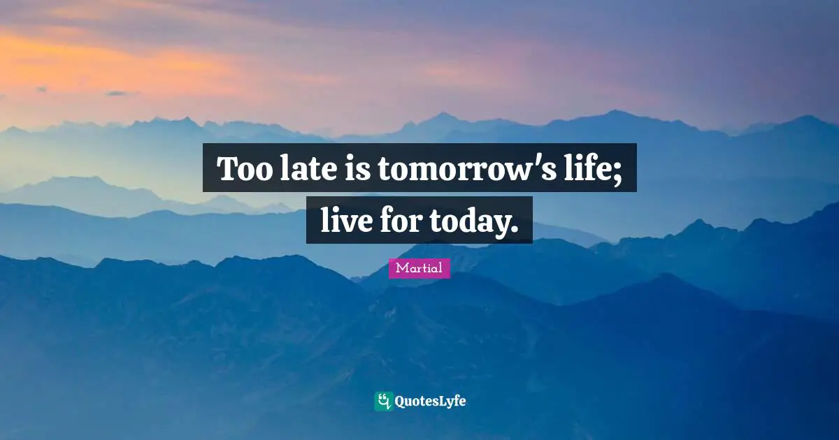 Too late is tomorrow's life; live for today.