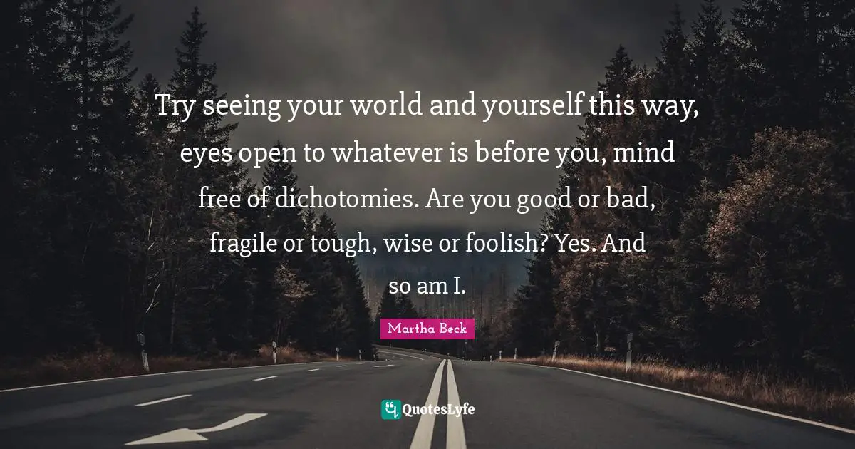 Try seeing your world and yourself this way, eyes open to whatever is before you, mind free of dichotomies. Are you good or bad, fragile or tough, wise or foolish? Yes. And so am I.