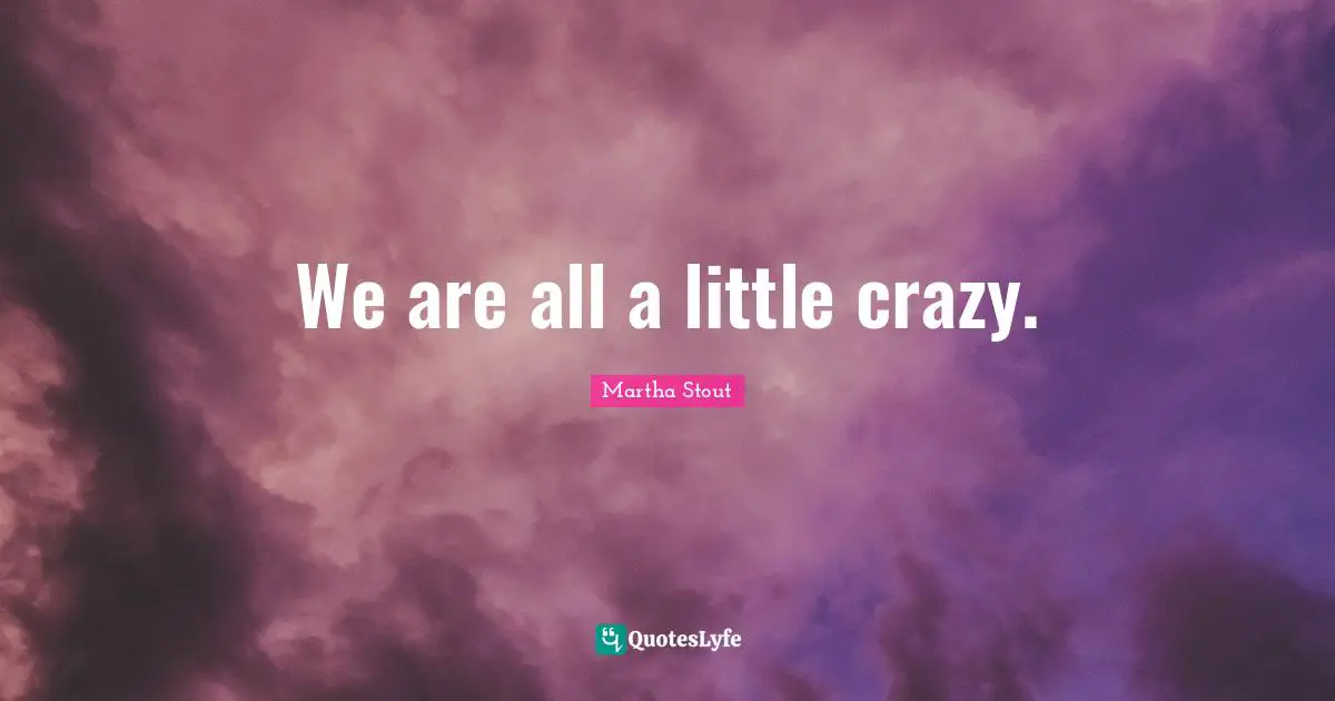 We are all a little crazy.