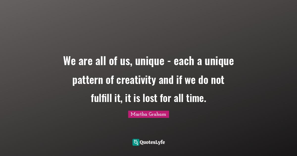 We are all of us, unique - each a unique pattern of creativity and if we do not fulfill it, it is lost for all time.