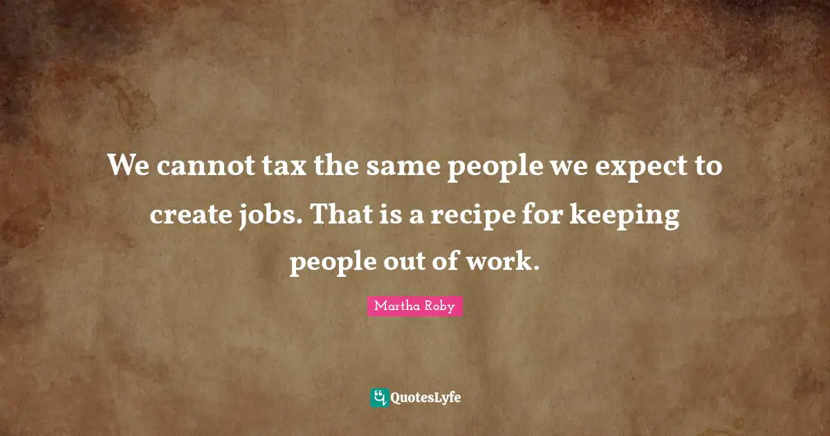 We cannot tax the same people we expect to create jobs. That is a recipe for keeping people out of work.