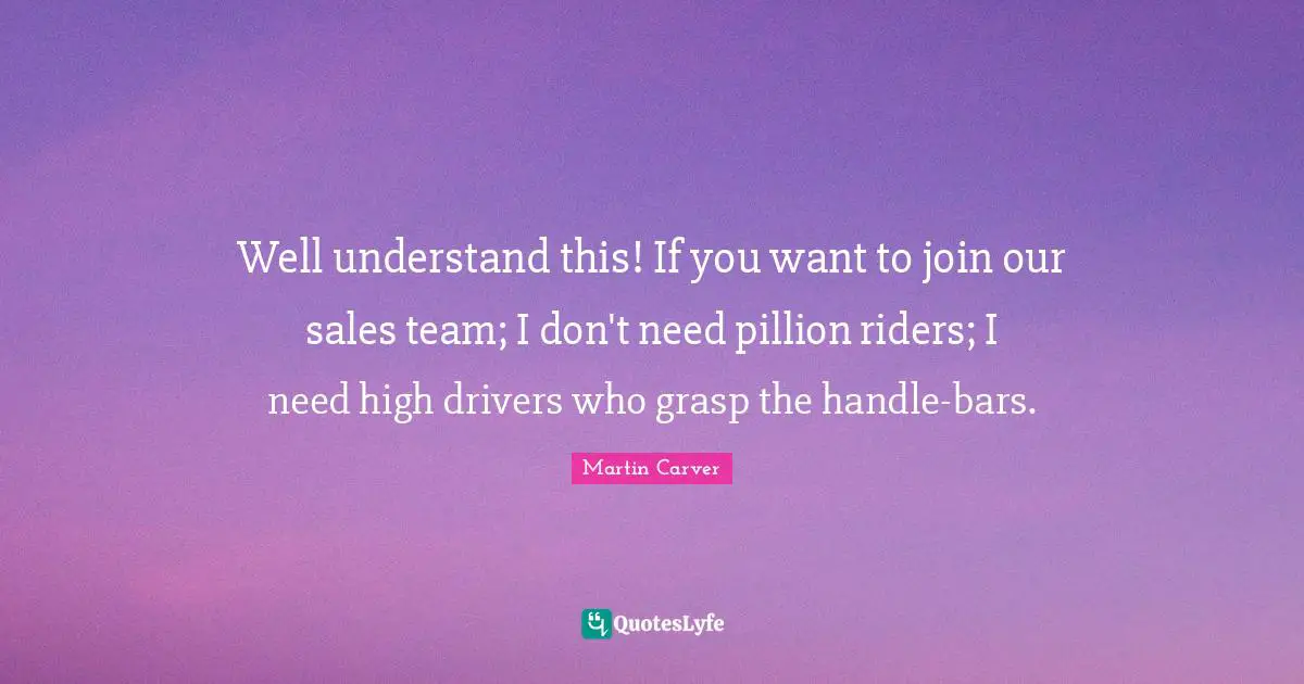 Well understand this! If you want to join our sales team; I don't need pillion riders; I need high drivers who grasp the handle-bars.