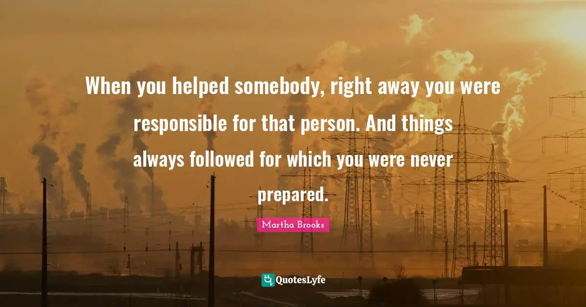 When you helped somebody, right away you were responsible for that person. And things always followed for which you were never prepared.