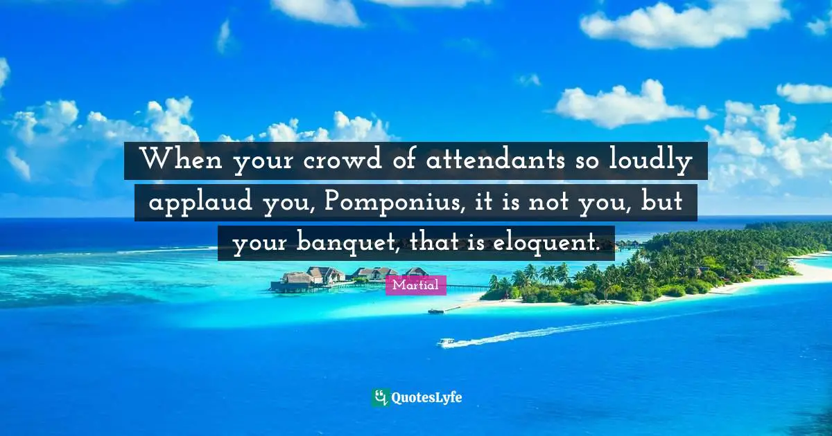 Eloquent Quotes: "When your crowd of attendants so loudly applaud you, Pomponius, it is not you, but your banquet, that is eloquent."