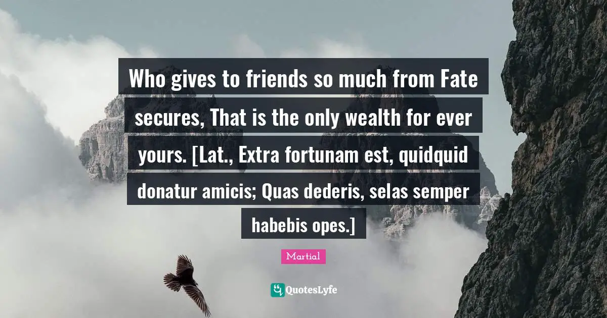 Who gives to friends so much from Fate secures, That is the only wealth for ever yours. [Lat., Extra fortunam est, quidquid donatur amicis; Quas dederis, selas semper habebis opes.]