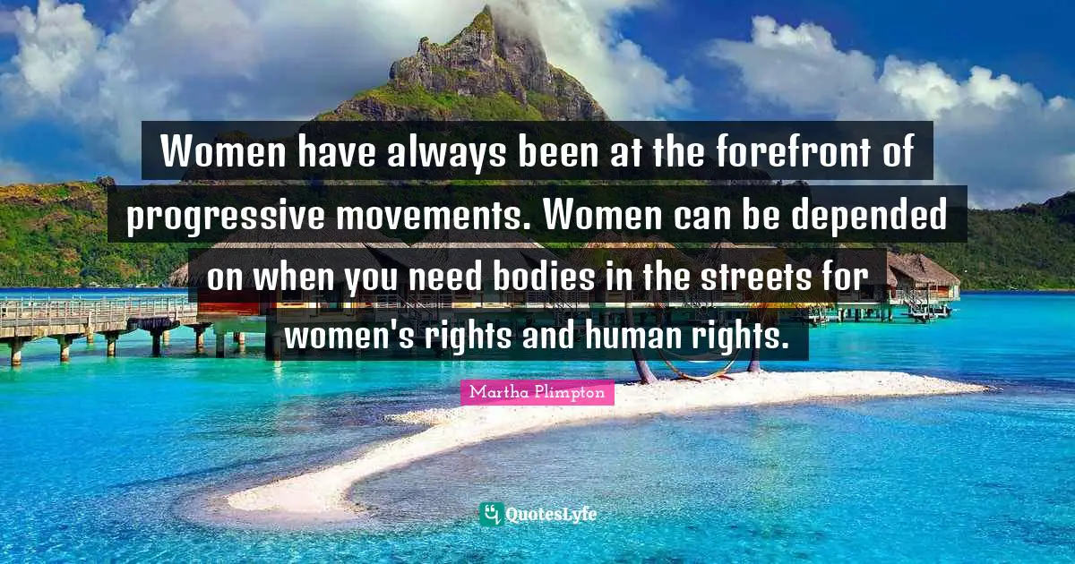 Women have always been at the forefront of progressive movements. Women can be depended on when you need bodies in the streets for women's rights and human rights.