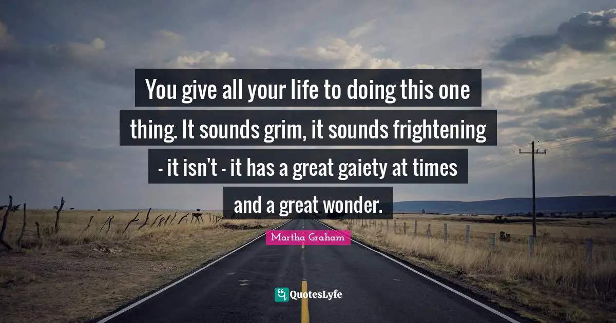 You give all your life to doing this one thing. It sounds grim, it sounds frightening - it isn't - it has a great gaiety at times and a great wonder.