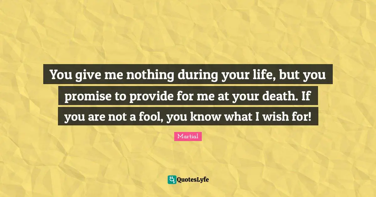 You give me nothing during your life, but you promise to provide for me at your death. If you are not a fool, you know what I wish for!