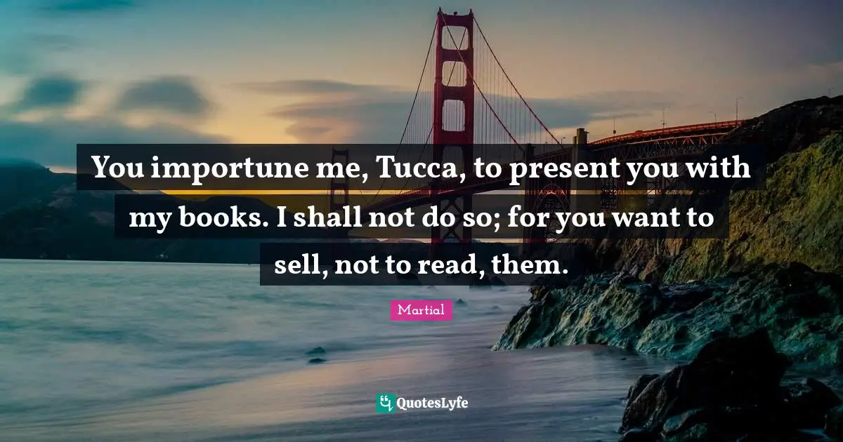 You importune me, Tucca, to present you with my books. I shall not do so; for you want to sell, not to read, them.