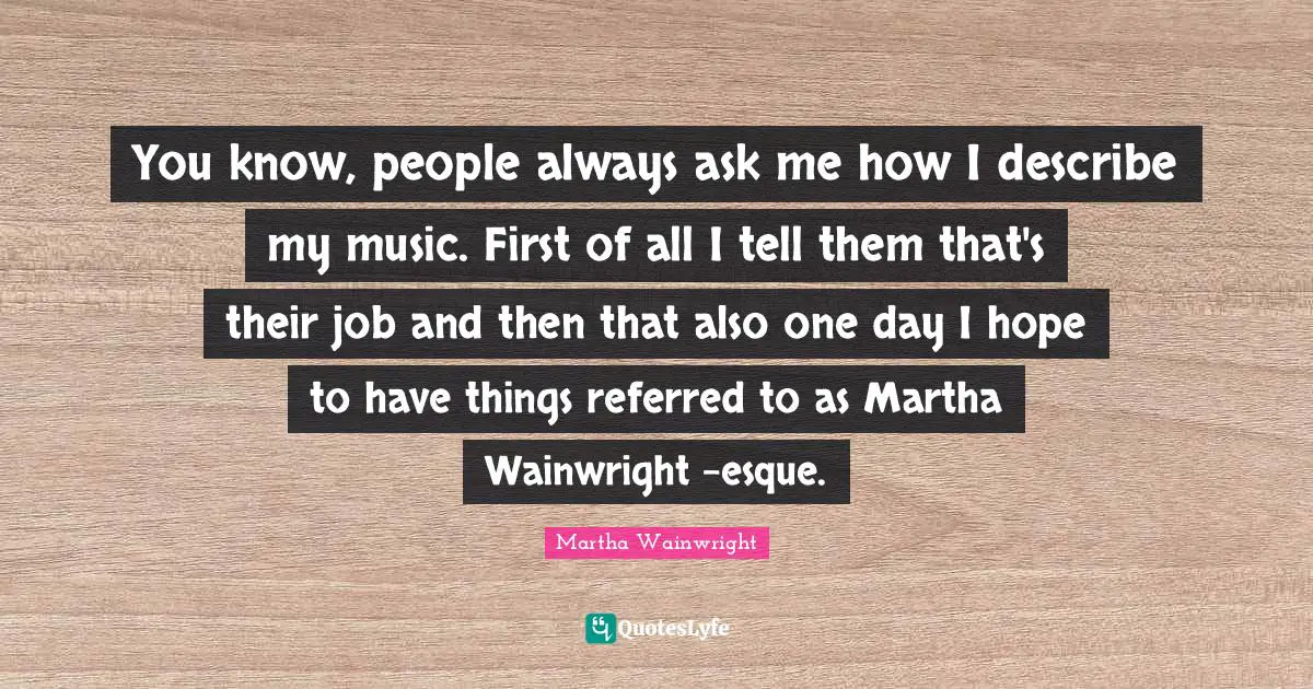 You know, people always ask me how I describe my music. First of all I tell them that's their job and then that also one day I hope to have things referred to as Martha Wainwright -esque.