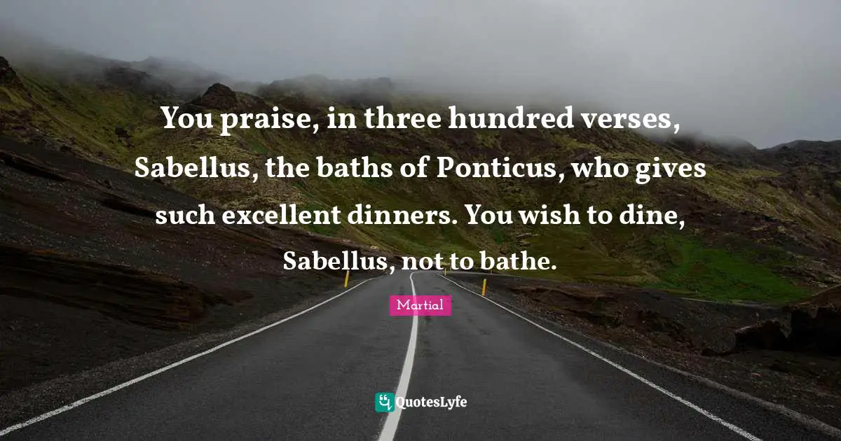 You praise, in three hundred verses, Sabellus, the baths of Ponticus, who gives such excellent dinners. You wish to dine, Sabellus, not to bathe.