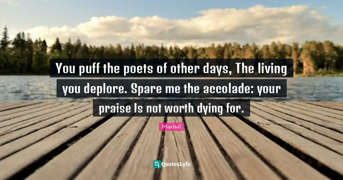 You puff the poets of other days, The living you deplore. Spare me the accolade: your praise Is not worth dying for.