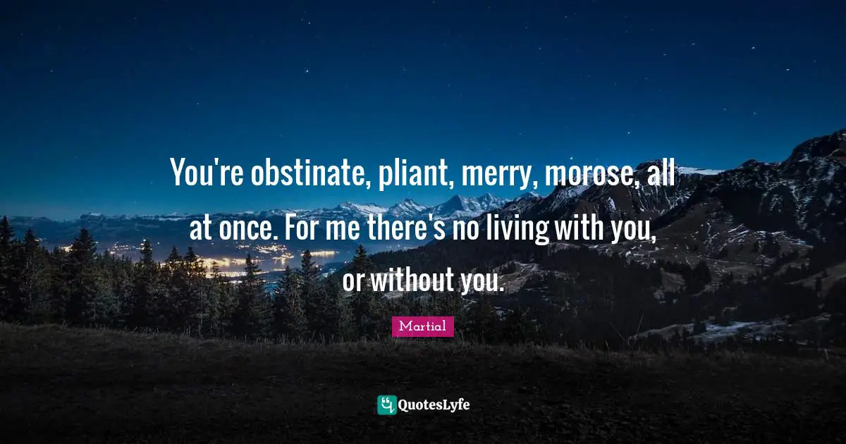 You're obstinate, pliant, merry, morose, all at once. For me there's no living with you, or without you.