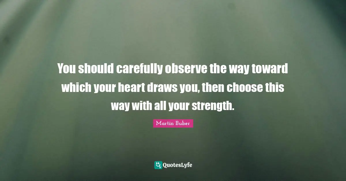 You should carefully observe the way toward which your heart draws you, then choose this way with all your strength.
