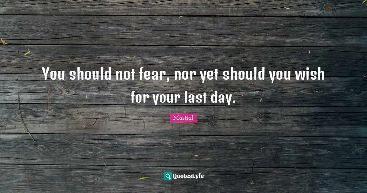 You should not fear, nor yet should you wish for your last day.