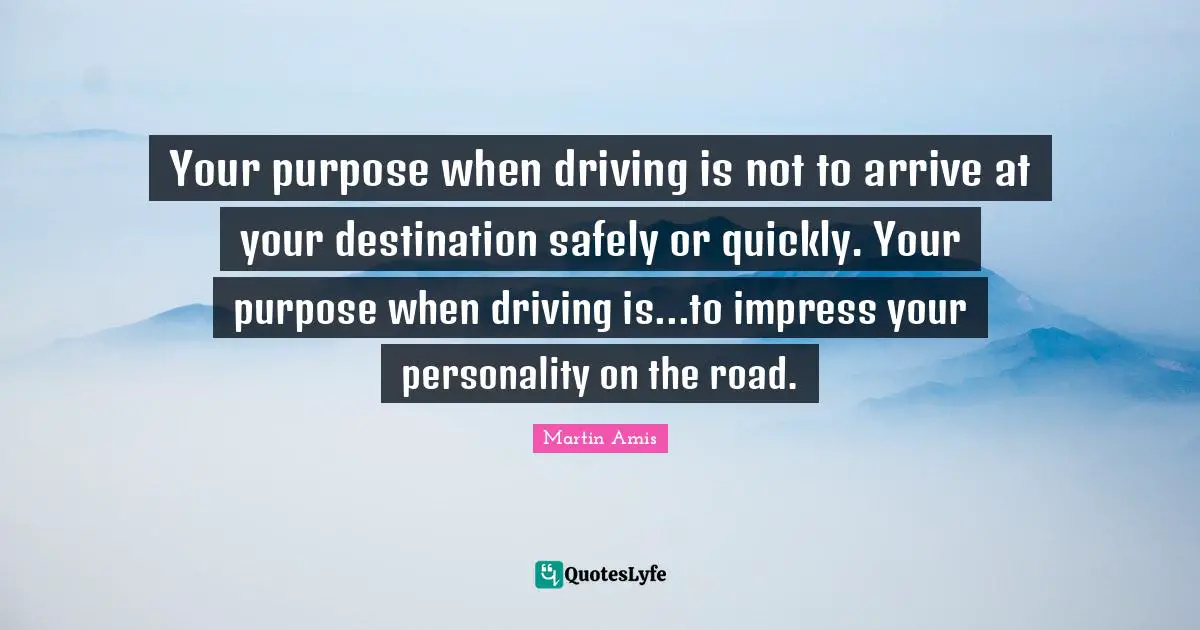 Martin Amis Quotes: "Your purpose when driving is not to arrive at your destination safely or quickly. Your purpose when driving is...to impress your personality on the road."