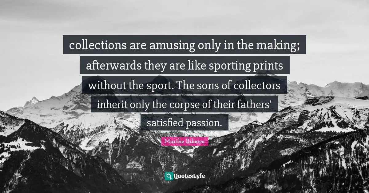 collections are amusing only in the making; afterwards they are like sporting prints without the sport. The sons of collectors inherit only the corpse of their fathers' satisfied passion.
