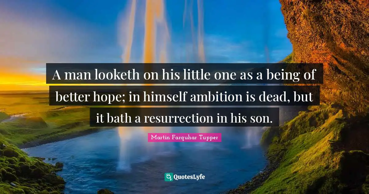 Martin Farquhar Tupper Quotes: "A man looketh on his little one as a being of better hope; in himself ambition is dead, but it bath a resurrection in his son."