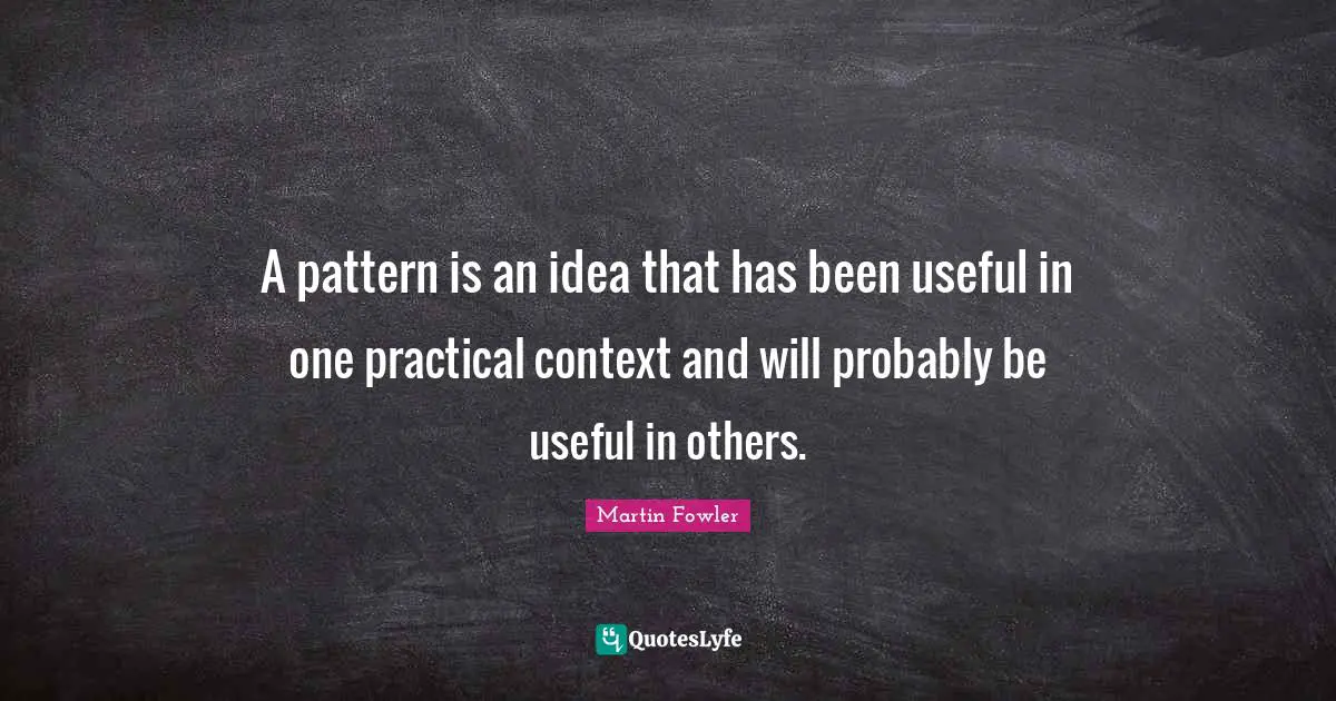 A pattern is an idea that has been useful in one practical context and will probably be useful in others.