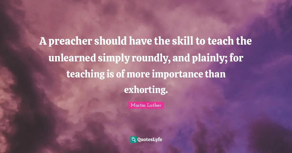 A preacher should have the skill to teach the unlearned simply roundly, and plainly; for teaching is of more importance than exhorting.