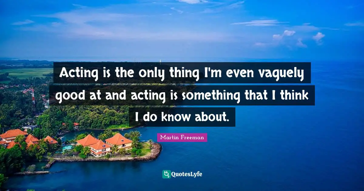 Acting is the only thing I'm even vaguely good at and acting is something that I think I do know about.