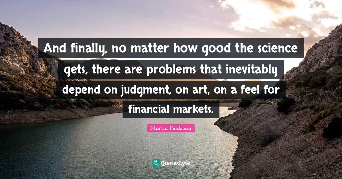 And finally, no matter how good the science gets, there are problems that inevitably depend on judgment, on art, on a feel for financial markets.