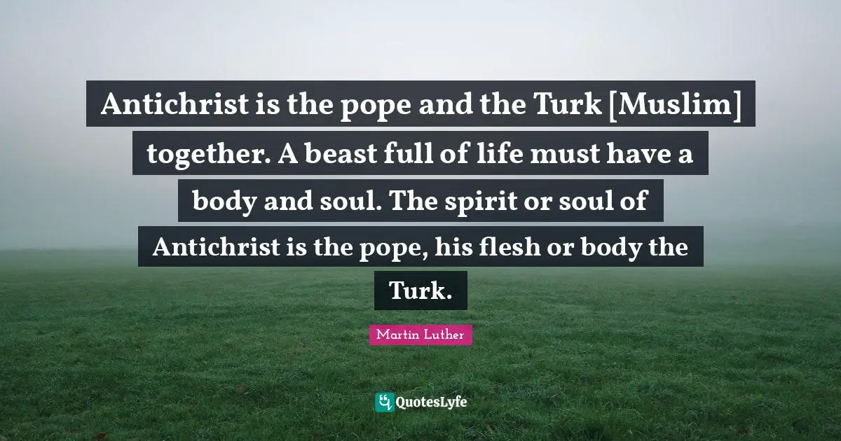 Antichrist is the pope and the Turk [Muslim] together. A beast full of life must have a body and soul. The spirit or soul of Antichrist is the pope, his flesh or body the Turk.