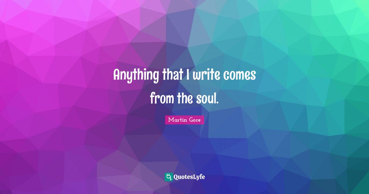 Anything that I write comes from the soul.