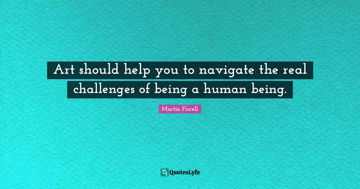 Art should help you to navigate the real challenges of being a human being.