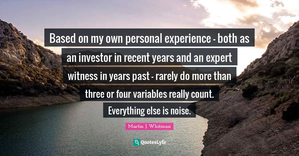 Variables Quotes: "Based on my own personal experience – both as an investor in recent years and an expert witness in years past – rarely do more than three or four variables really count. Everything else is noise."
