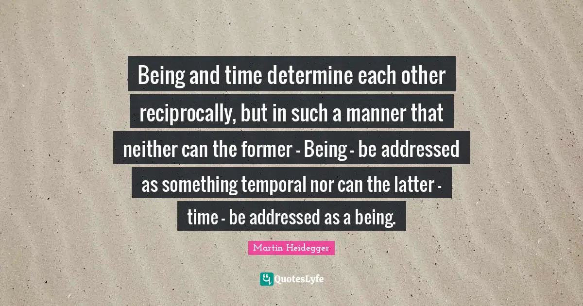 Martin Heidegger Quotes: Being and time determine each other reciprocally, but in such a manner that neither can the former - Being - be addressed as something temporal nor can the latter - time - be addressed as a being.