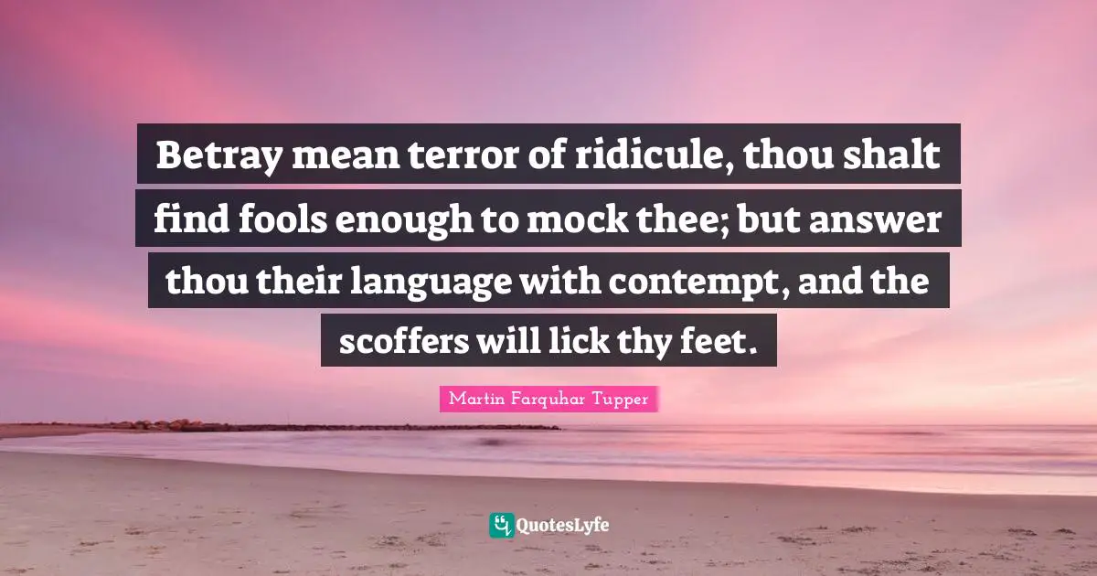 Martin Farquhar Tupper Quotes: "Betray mean terror of ridicule, thou shalt find fools enough to mock thee; but answer thou their language with contempt, and the scoffers will lick thy feet."