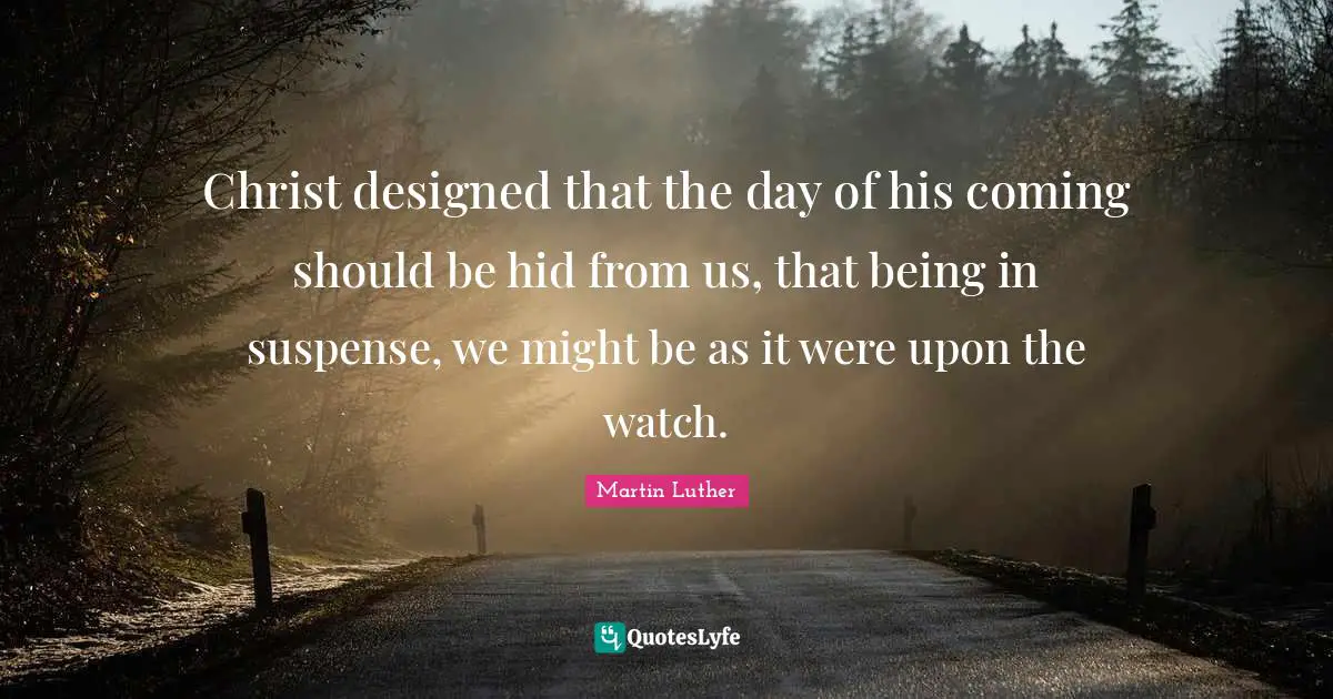 Christ designed that the day of his coming should be hid from us, that being in suspense, we might be as it were upon the watch.