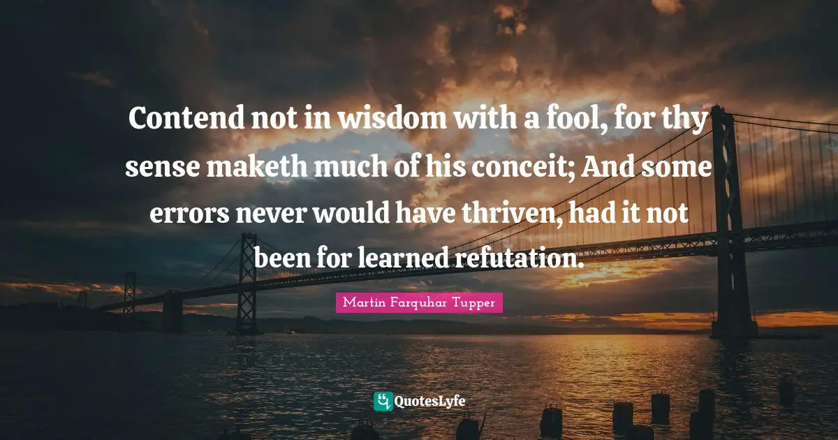 Contend not in wisdom with a fool, for thy sense maketh much of his conceit; And some errors never would have thriven, had it not been for learned refutation.