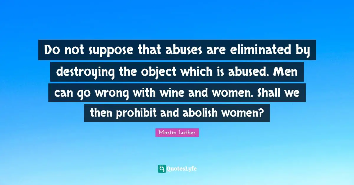 Do not suppose that abuses are eliminated by destroying the object which is abused. Men can go wrong with wine and women. Shall we then prohibit and abolish women?