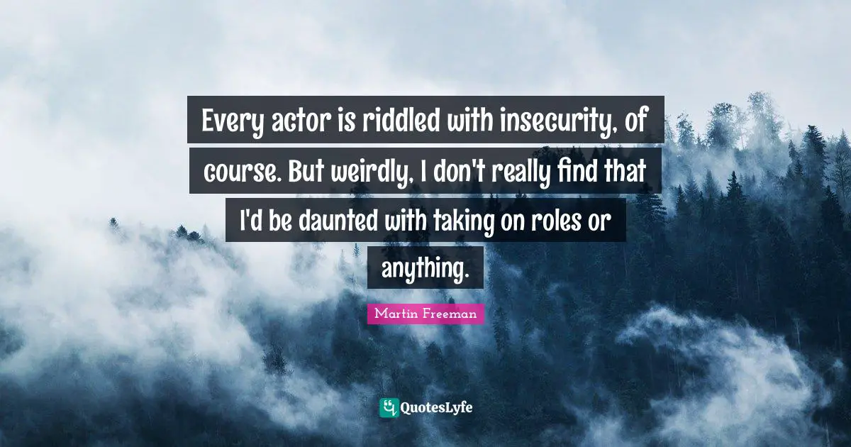 Every actor is riddled with insecurity, of course. But weirdly, I don't really find that I'd be daunted with taking on roles or anything.