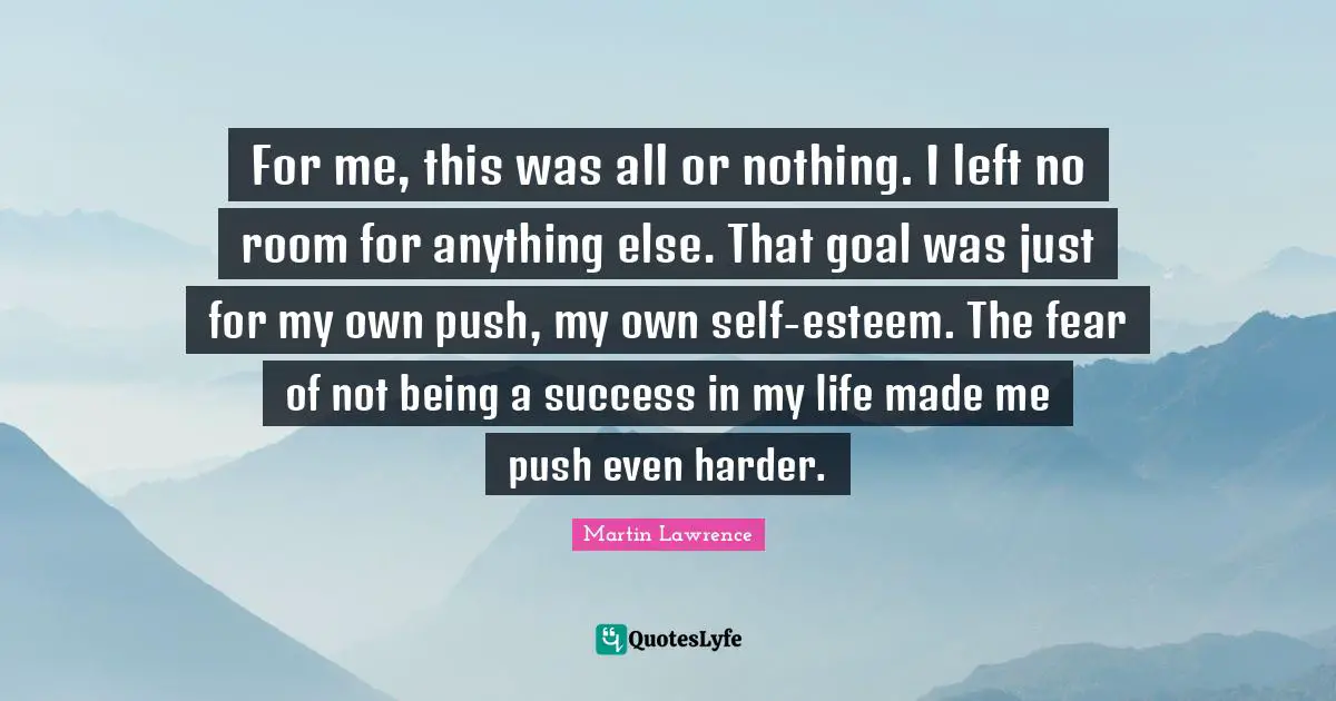 Martin Lawrence Quotes: "For me, this was all or nothing. I left no room for anything else. That goal was just for my own push, my own self-esteem. The fear of not being a success in my life made me push even harder."