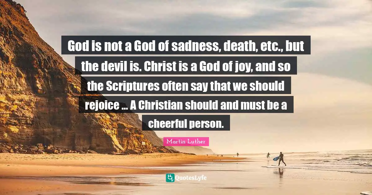 God is not a God of sadness, death, etc., but the devil is. Christ is a God of joy, and so the Scriptures often say that we should rejoice ... A Christian should and must be a cheerful person.