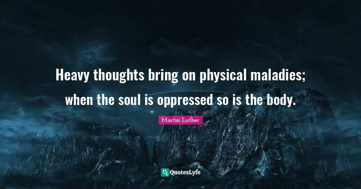 Heavy thoughts bring on physical maladies; when the soul is oppressed so is the body.