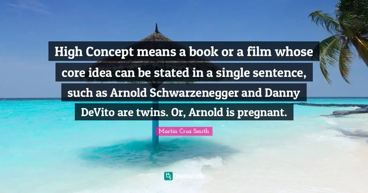 High Concept means a book or a film whose core idea can be stated in a single sentence, such as Arnold Schwarzenegger and Danny DeVito are twins. Or, Arnold is pregnant.