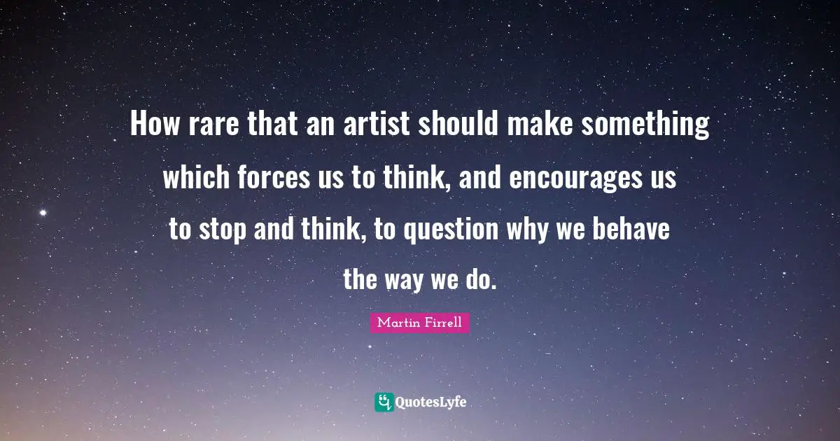 How rare that an artist should make something which forces us to think, and encourages us to stop and think, to question why we behave the way we do.